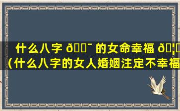 什么八字 🐯 的女命幸福 🦁 （什么八字的女人婚姻注定不幸福）